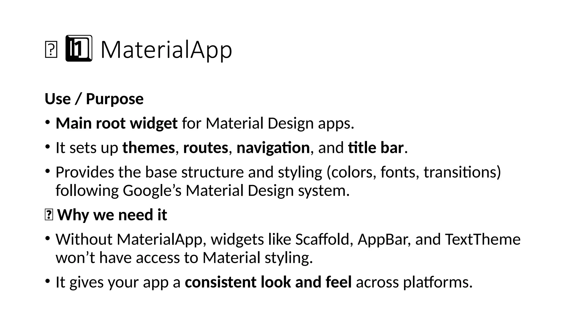 🧱 MaterialApp
1 ️
1️⃣
Use / Purpose
• Main root widget for Material Design apps.
• It sets up themes, routes, navigation, and title bar.
• Provides the base structure and styling (colors, fonts, transitions)
following Google’s Material Design system.
🔹 Why we need it
• Without MaterialApp, widgets like Scaffold, AppBar, and TextTheme
won’t have access to Material styling.
• It gives your app a consistent look and feel across platforms.
 