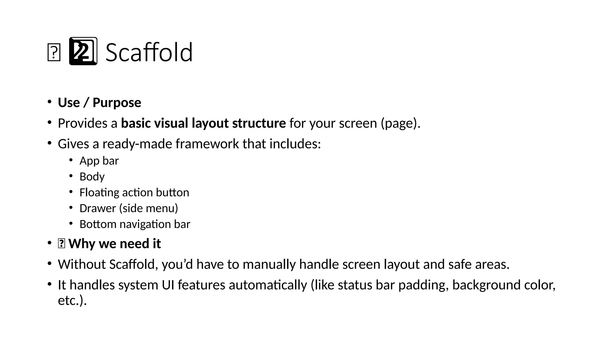 🧩 Scaffold
2 ️
2️⃣
• Use / Purpose
• Provides a basic visual layout structure for your screen (page).
• Gives a ready-made framework that includes:
• App bar
• Body
• Floating action button
• Drawer (side menu)
• Bottom navigation bar
• 🔹 Why we need it
• Without Scaffold, you’d have to manually handle screen layout and safe areas.
• It handles system UI features automatically (like status bar padding, background color,
etc.).
 
