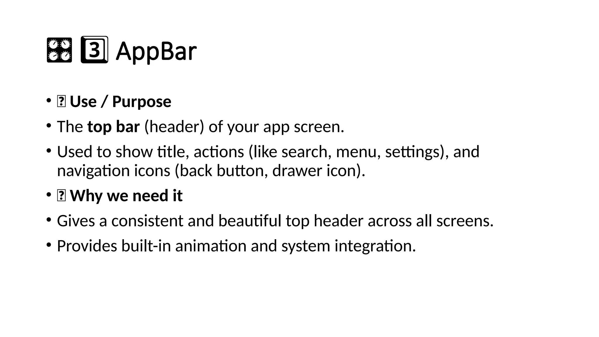 ️
🎛️3️⃣AppBar
• 🔹 Use / Purpose
• The top bar (header) of your app screen.
• Used to show title, actions (like search, menu, settings), and
navigation icons (back button, drawer icon).
• 🔹 Why we need it
• Gives a consistent and beautiful top header across all screens.
• Provides built-in animation and system integration.
 