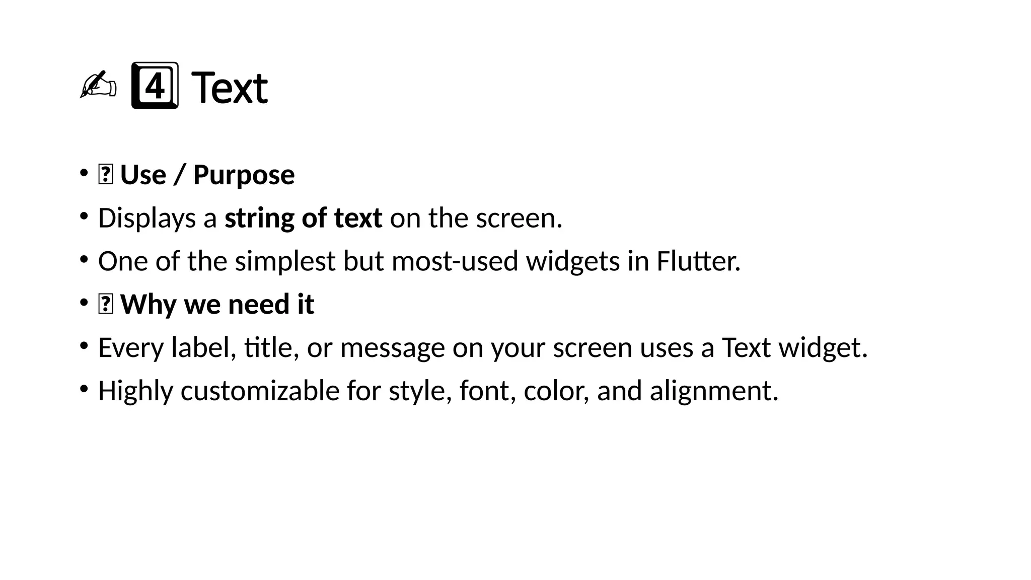 ✍️4️⃣Text
• 🔹 Use / Purpose
• Displays a string of text on the screen.
• One of the simplest but most-used widgets in Flutter.
• 🔹 Why we need it
• Every label, title, or message on your screen uses a Text widget.
• Highly customizable for style, font, color, and alignment.
 
