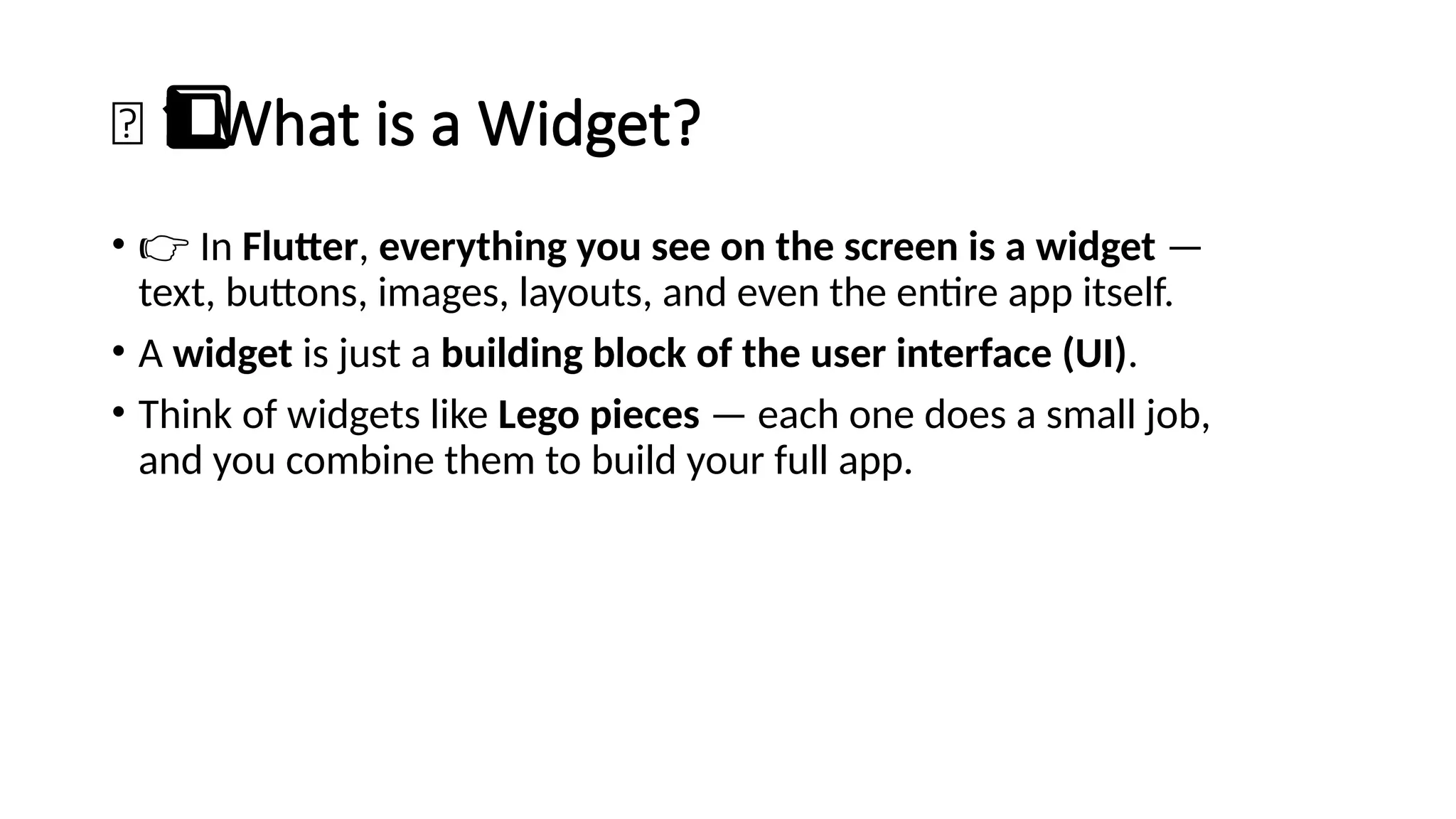 🧱 What is a Widget?
1️
1️
⃣
• 👉 In Flutter, everything you see on the screen is a widget —
text, buttons, images, layouts, and even the entire app itself.
• A widget is just a building block of the user interface (UI).
• Think of widgets like Lego pieces — each one does a small job,
and you combine them to build your full app.
 