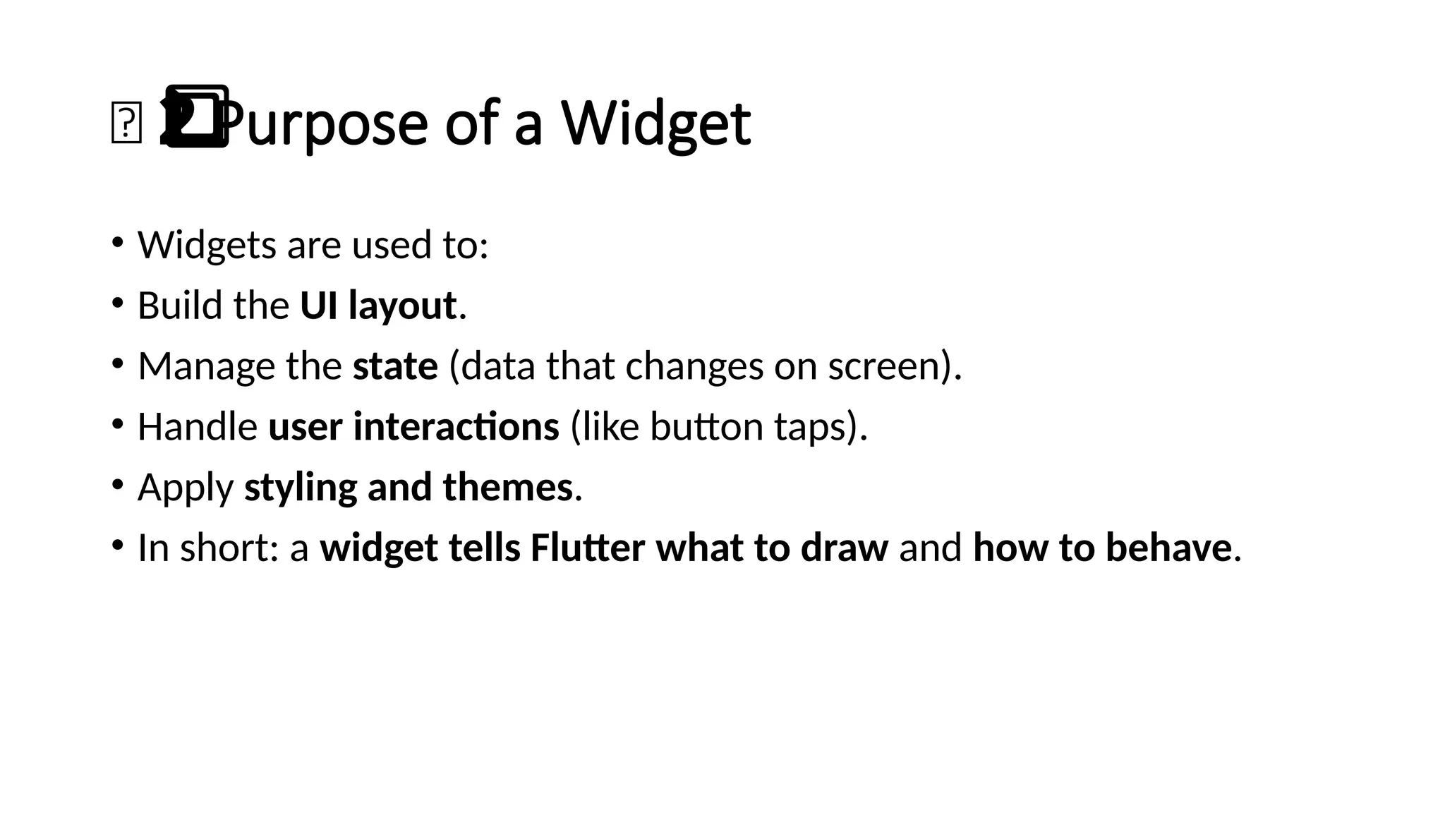 🎯 Purpose of a Widget
2️
⃣
• Widgets are used to:
• Build the UI layout.
• Manage the state (data that changes on screen).
• Handle user interactions (like button taps).
• Apply styling and themes.
• In short: a widget tells Flutter what to draw and how to behave.
 
