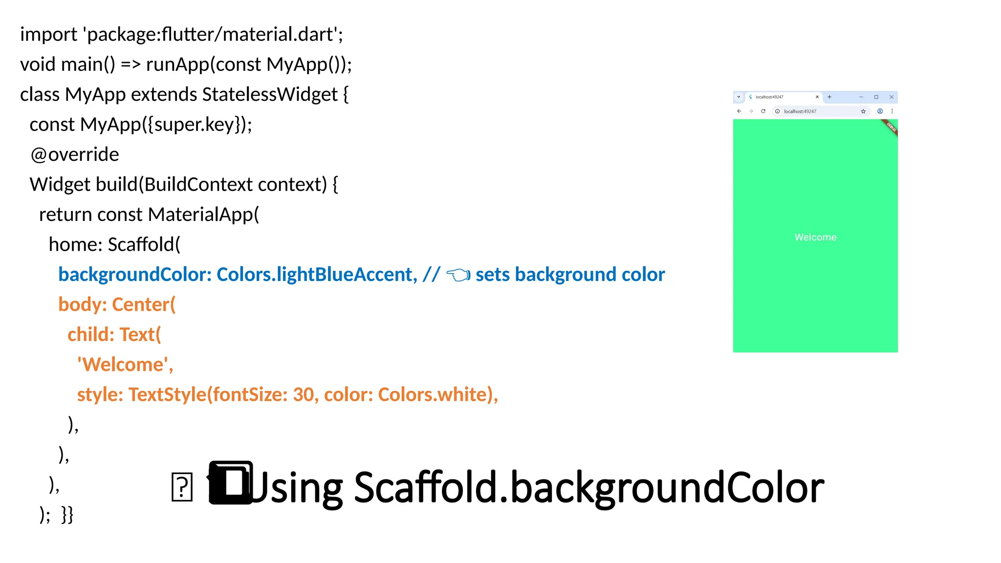 🎨 Using Scaffold.backgroundColor
1️
1️
⃣
import 'package:flutter/material.dart';
void main() => runApp(const MyApp());
class MyApp extends StatelessWidget {
const MyApp({super.key});
@override
Widget build(BuildContext context) {
return const MaterialApp(
home: Scaffold(
backgroundColor: Colors.lightBlueAccent, // sets background color
👈
body: Center(
child: Text(
'Welcome',
style: TextStyle(fontSize: 30, color: Colors.white),
),
),
),
); }}
 