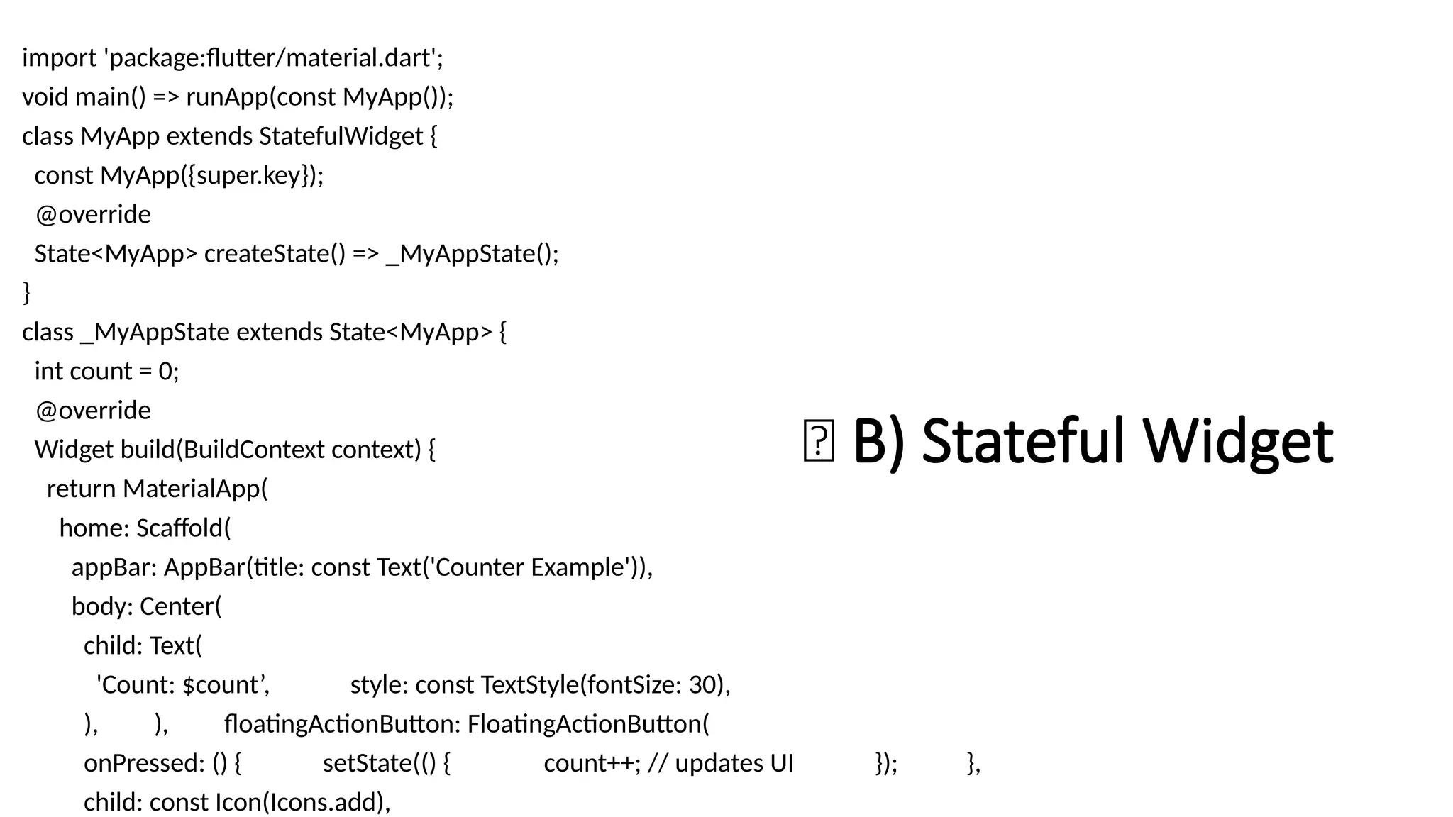 🔁 B) Stateful Widget
import 'package:flutter/material.dart';
void main() => runApp(const MyApp());
class MyApp extends StatefulWidget {
const MyApp({super.key});
@override
State<MyApp> createState() => _MyAppState();
}
class _MyAppState extends State<MyApp> {
int count = 0;
@override
Widget build(BuildContext context) {
return MaterialApp(
home: Scaffold(
appBar: AppBar(title: const Text('Counter Example')),
body: Center(
child: Text(
'Count: $count’, style: const TextStyle(fontSize: 30),
), ), floatingActionButton: FloatingActionButton(
onPressed: () { setState(() { count++; // updates UI }); },
child: const Icon(Icons.add),
 