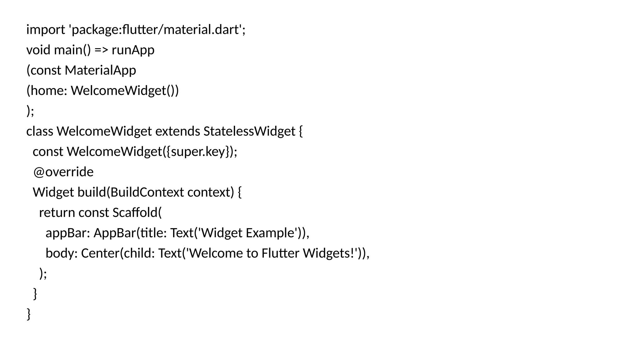 import 'package:flutter/material.dart';
void main() => runApp
(const MaterialApp
(home: WelcomeWidget())
);
class WelcomeWidget extends StatelessWidget {
const WelcomeWidget({super.key});
@override
Widget build(BuildContext context) {
return const Scaffold(
appBar: AppBar(title: Text('Widget Example')),
body: Center(child: Text('Welcome to Flutter Widgets!')),
);
}
}
 