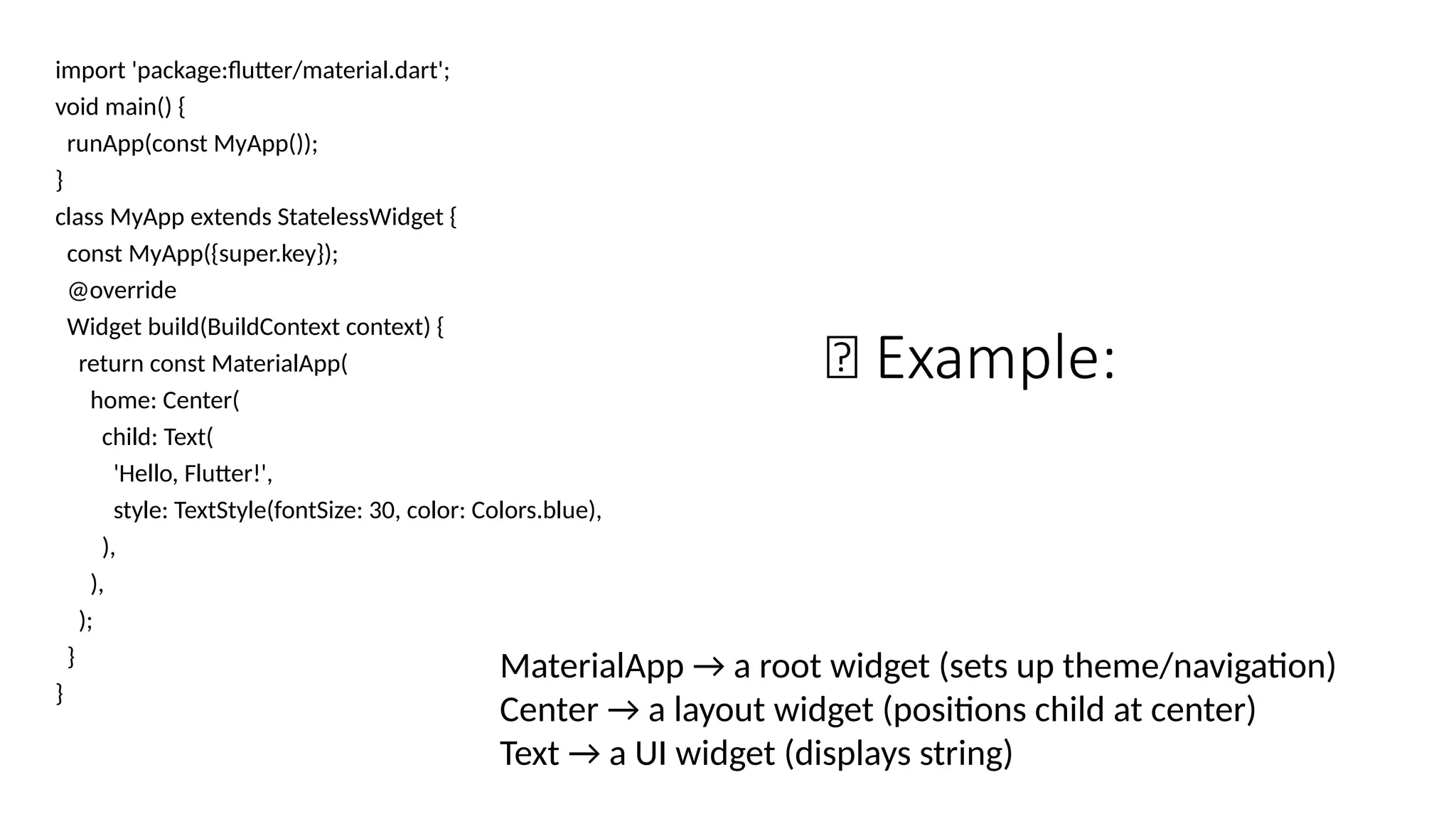 🧩 Example:
import 'package:flutter/material.dart';
void main() {
runApp(const MyApp());
}
class MyApp extends StatelessWidget {
const MyApp({super.key});
@override
Widget build(BuildContext context) {
return const MaterialApp(
home: Center(
child: Text(
'Hello, Flutter!',
style: TextStyle(fontSize: 30, color: Colors.blue),
),
),
);
}
}
MaterialApp → a root widget (sets up theme/navigation)
Center → a layout widget (positions child at center)
Text → a UI widget (displays string)
 