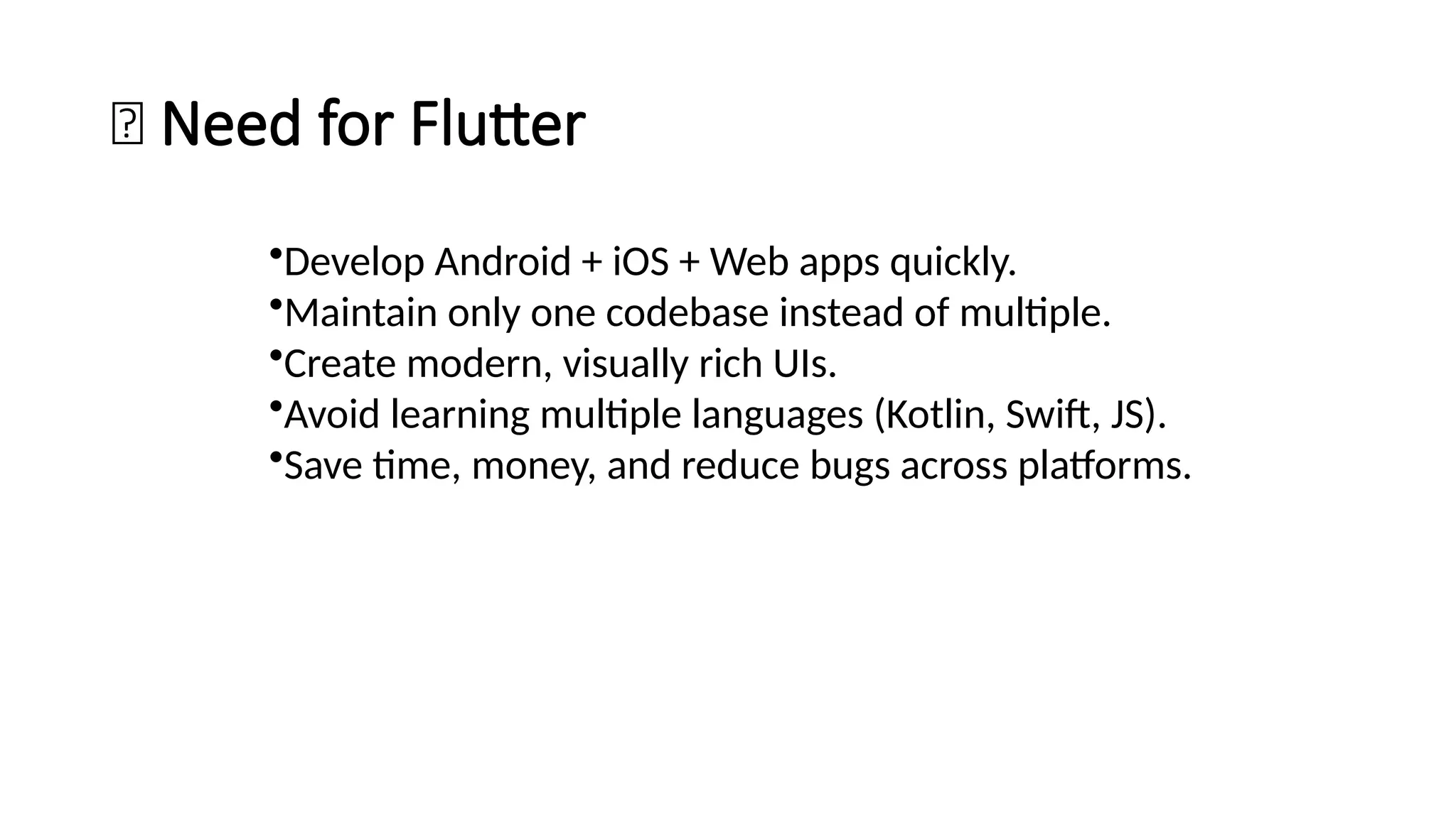 💡 Need for Flutter
•Develop Android + iOS + Web apps quickly.
•Maintain only one codebase instead of multiple.
•Create modern, visually rich UIs.
•Avoid learning multiple languages (Kotlin, Swift, JS).
•Save time, money, and reduce bugs across platforms.
 