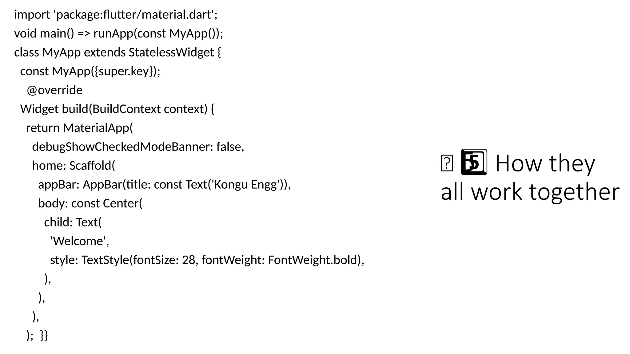 🧠 How they
5 ️
5️⃣
all work together
import 'package:flutter/material.dart';
void main() => runApp(const MyApp());
class MyApp extends StatelessWidget {
const MyApp({super.key});
@override
Widget build(BuildContext context) {
return MaterialApp(
debugShowCheckedModeBanner: false,
home: Scaffold(
appBar: AppBar(title: const Text('Kongu Engg')),
body: const Center(
child: Text(
'Welcome',
style: TextStyle(fontSize: 28, fontWeight: FontWeight.bold),
),
),
),
); }}
 