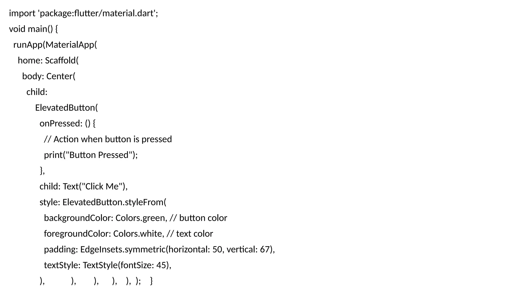 import 'package:flutter/material.dart';
void main() {
runApp(MaterialApp(
home: Scaffold(
body: Center(
child:
ElevatedButton(
onPressed: () {
// Action when button is pressed
print("Button Pressed");
},
child: Text("Click Me"),
style: ElevatedButton.styleFrom(
backgroundColor: Colors.green, // button color
foregroundColor: Colors.white, // text color
padding: EdgeInsets.symmetric(horizontal: 50, vertical: 67),
textStyle: TextStyle(fontSize: 45),
), ), ), ), ), ); }
 