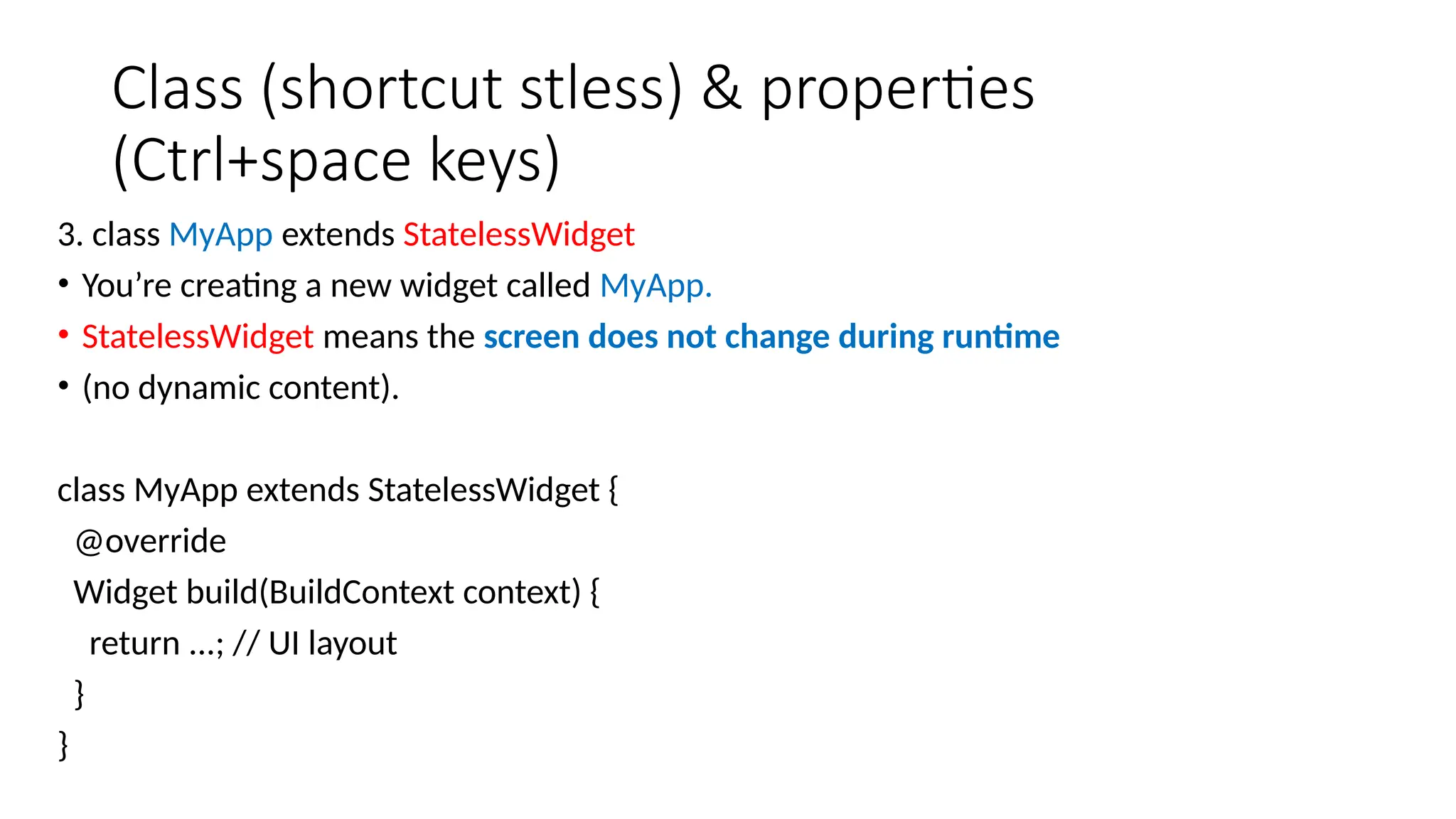 Class (shortcut stless) & properties
(Ctrl+space keys)
3. class MyApp extends StatelessWidget
• You’re creating a new widget called MyApp.
• StatelessWidget means the screen does not change during runtime
• (no dynamic content).
class MyApp extends StatelessWidget {
@override
Widget build(BuildContext context) {
return ...; // UI layout
}
}
 