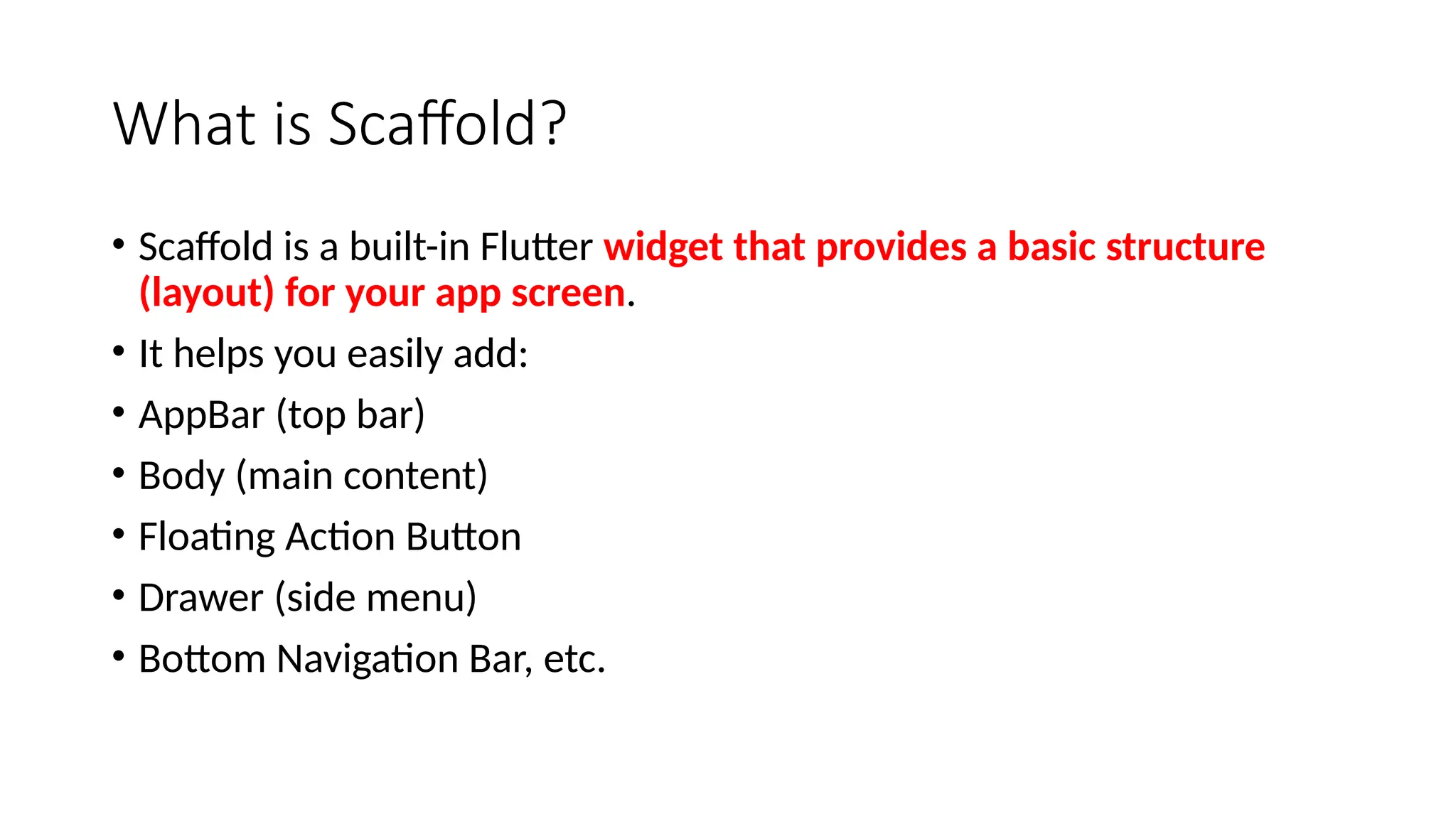 What is Scaffold?
• Scaffold is a built-in Flutter widget that provides a basic structure
(layout) for your app screen.
• It helps you easily add:
• AppBar (top bar)
• Body (main content)
• Floating Action Button
• Drawer (side menu)
• Bottom Navigation Bar, etc.
 