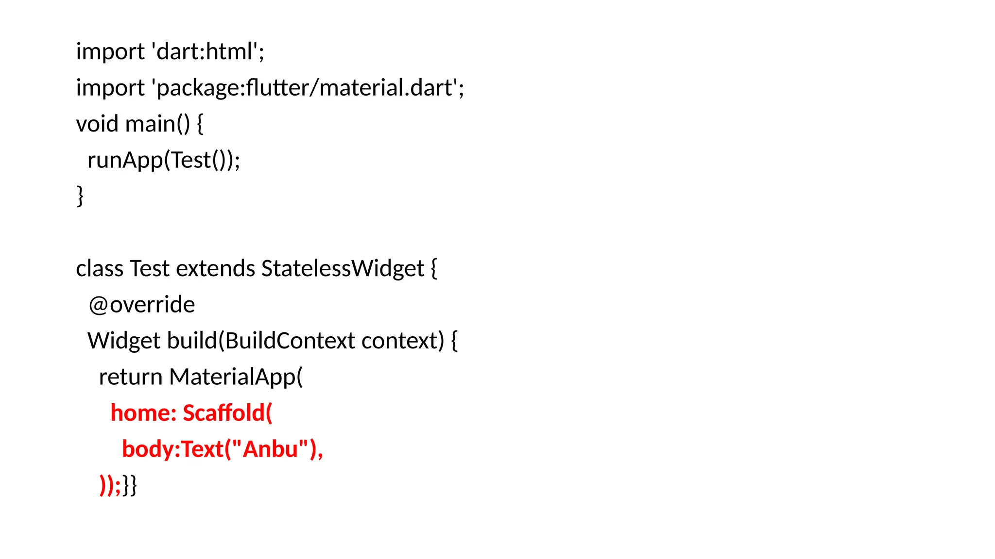 import 'dart:html';
import 'package:flutter/material.dart';
void main() {
runApp(Test());
}
class Test extends StatelessWidget {
@override
Widget build(BuildContext context) {
return MaterialApp(
home: Scaffold(
body:Text("Anbu"),
));}}
 