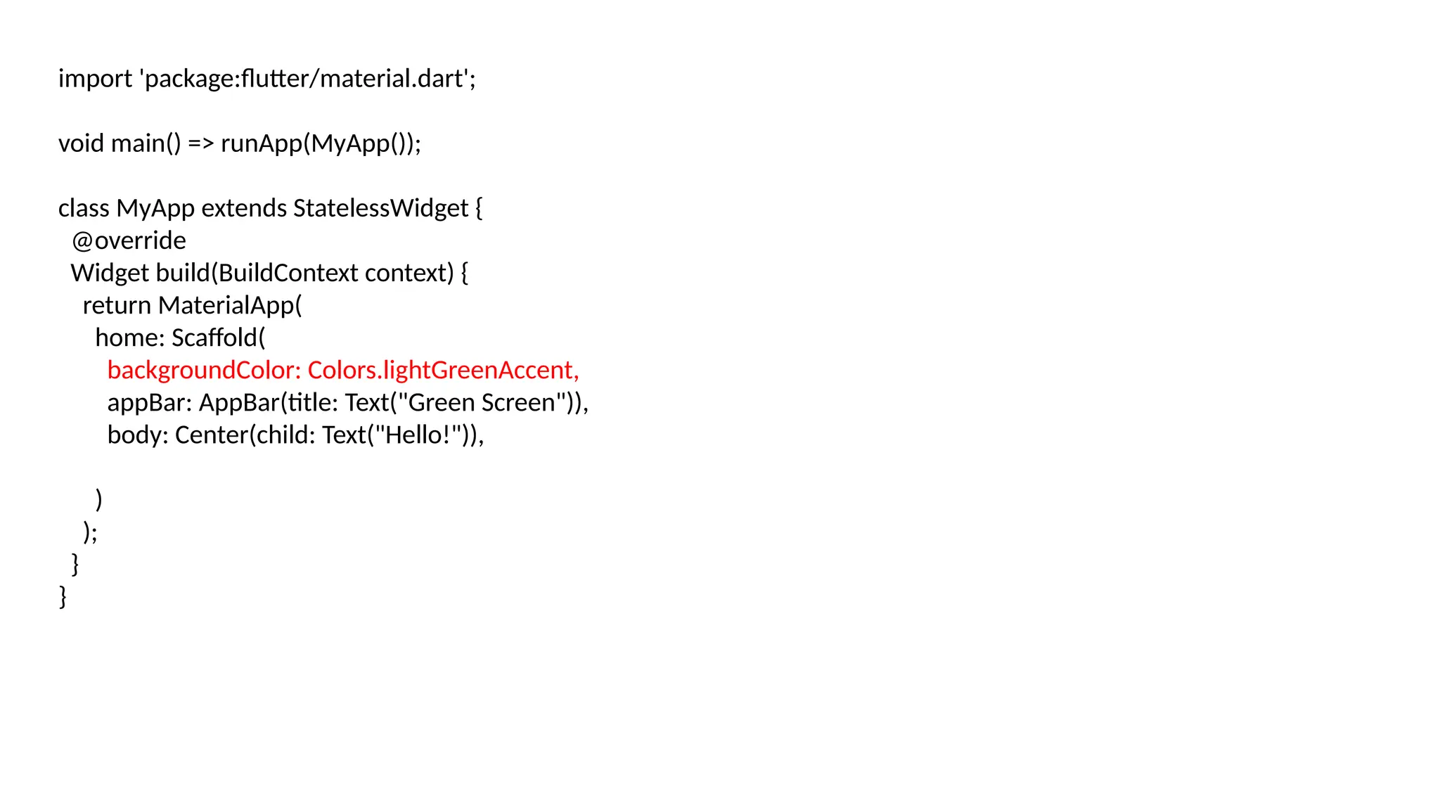 import 'package:flutter/material.dart';
void main() => runApp(MyApp());
class MyApp extends StatelessWidget {
@override
Widget build(BuildContext context) {
return MaterialApp(
home: Scaffold(
backgroundColor: Colors.lightGreenAccent,
appBar: AppBar(title: Text("Green Screen")),
body: Center(child: Text("Hello!")),
)
);
}
}
 