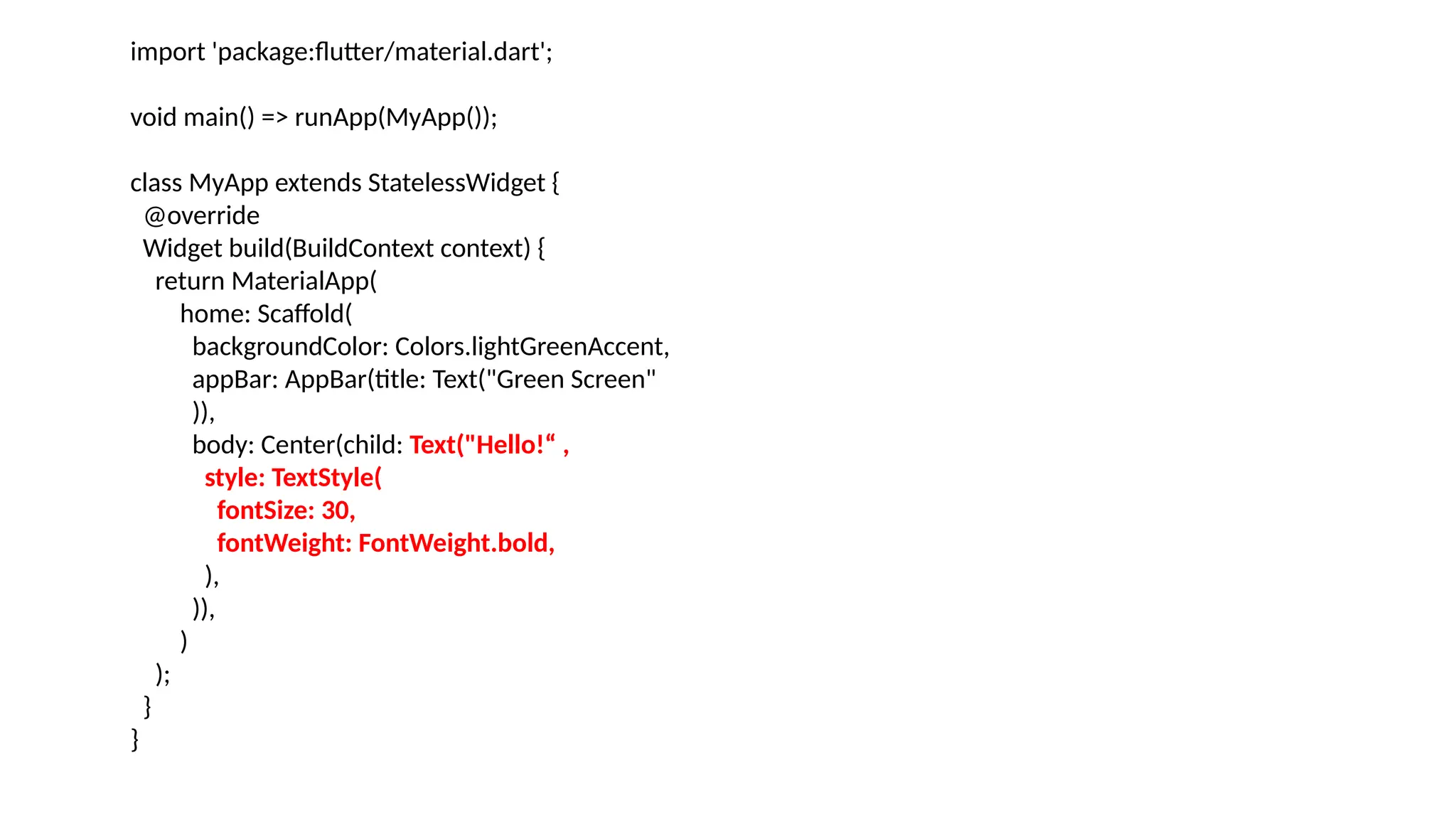 import 'package:flutter/material.dart';
void main() => runApp(MyApp());
class MyApp extends StatelessWidget {
@override
Widget build(BuildContext context) {
return MaterialApp(
home: Scaffold(
backgroundColor: Colors.lightGreenAccent,
appBar: AppBar(title: Text("Green Screen"
)),
body: Center(child: Text("Hello!“ ,
style: TextStyle(
fontSize: 30,
fontWeight: FontWeight.bold,
),
)),
)
);
}
}
 