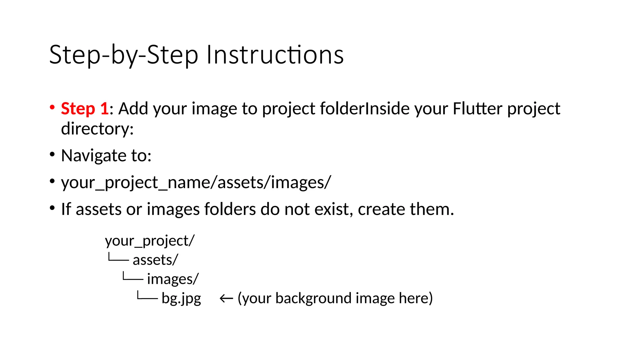 Step-by-Step Instructions
• Step 1: Add your image to project folderInside your Flutter project
directory:
• Navigate to:
• your_project_name/assets/images/
• If assets or images folders do not exist, create them.
your_project/
└── assets/
└── images/
└── bg.jpg ← (your background image here)
 