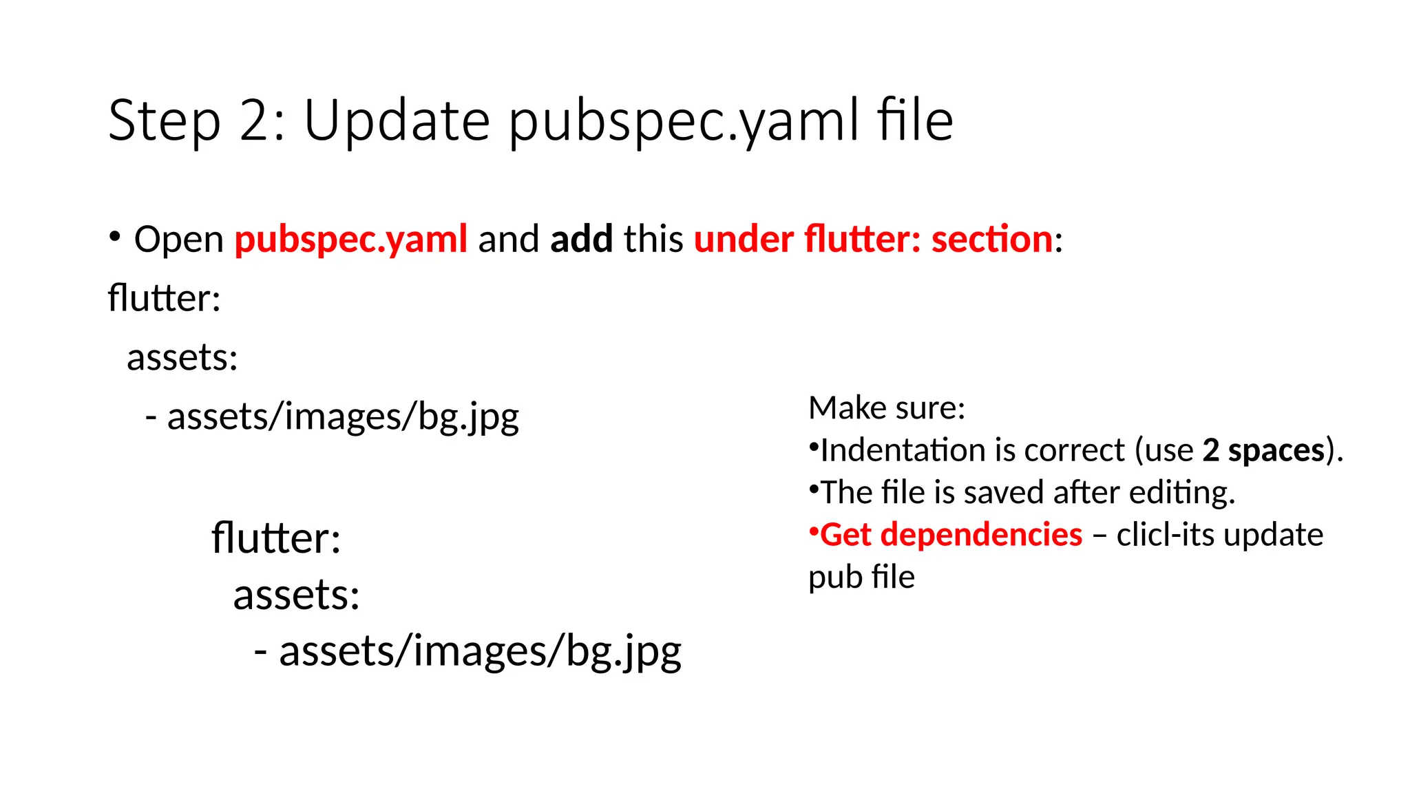 Step 2: Update pubspec.yaml file
• Open pubspec.yaml and add this under flutter: section:
flutter:
assets:
- assets/images/bg.jpg
flutter:
assets:
- assets/images/bg.jpg
Make sure:
•Indentation is correct (use 2 spaces).
•The file is saved after editing.
•Get dependencies – clicl-its update
pub file
 