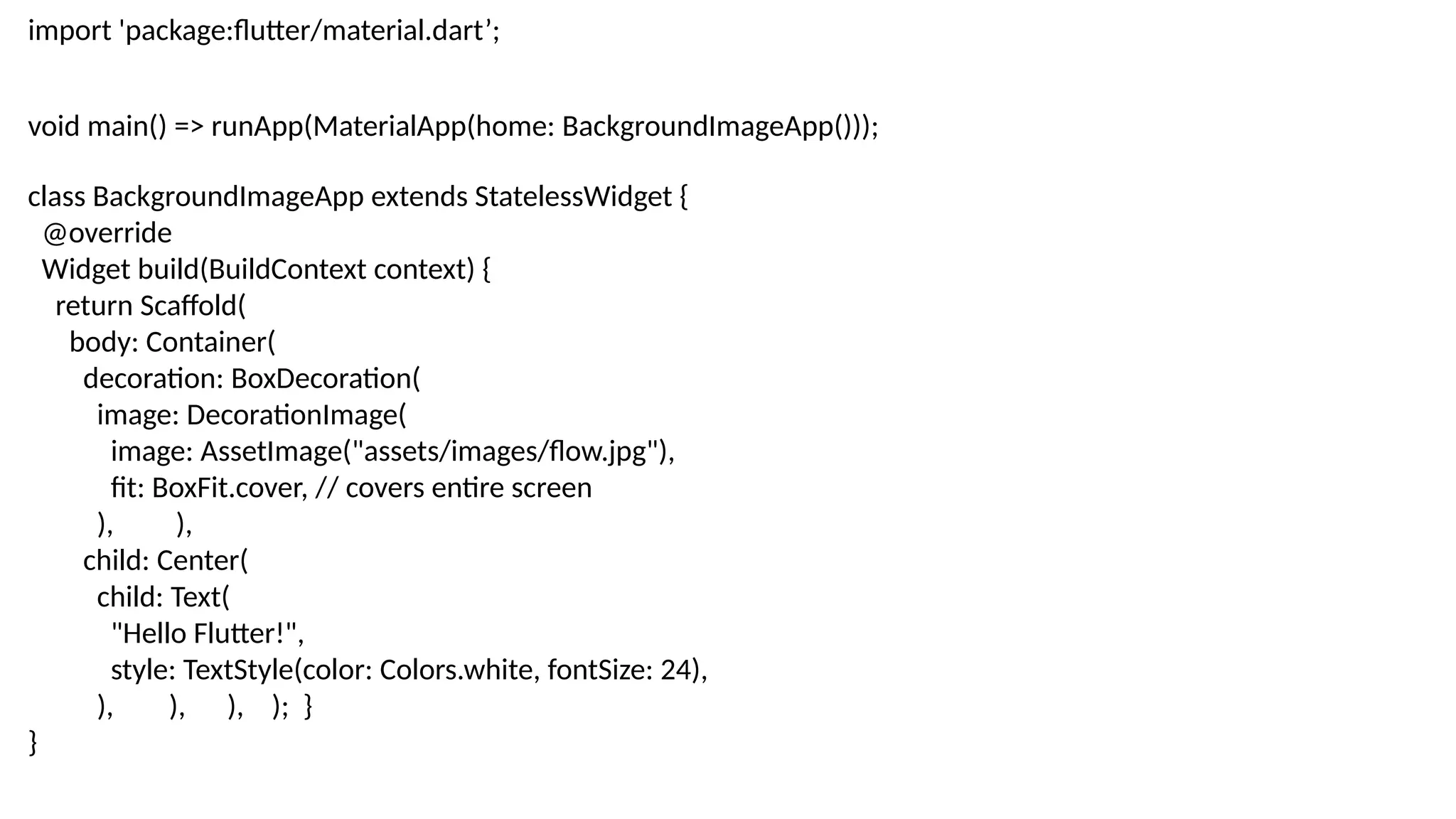 import 'package:flutter/material.dart’;
void main() => runApp(MaterialApp(home: BackgroundImageApp()));
class BackgroundImageApp extends StatelessWidget {
@override
Widget build(BuildContext context) {
return Scaffold(
body: Container(
decoration: BoxDecoration(
image: DecorationImage(
image: AssetImage("assets/images/flow.jpg"),
fit: BoxFit.cover, // covers entire screen
), ),
child: Center(
child: Text(
"Hello Flutter!",
style: TextStyle(color: Colors.white, fontSize: 24),
), ), ), ); }
}
 