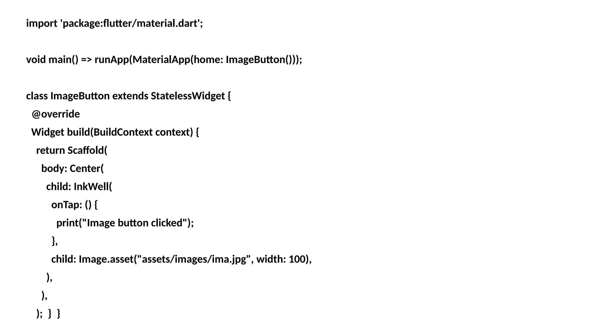 import 'package:flutter/material.dart';
void main() => runApp(MaterialApp(home: ImageButton()));
class ImageButton extends StatelessWidget {
@override
Widget build(BuildContext context) {
return Scaffold(
body: Center(
child: InkWell(
onTap: () {
print("Image button clicked");
},
child: Image.asset("assets/images/ima.jpg", width: 100),
),
),
); } }
 