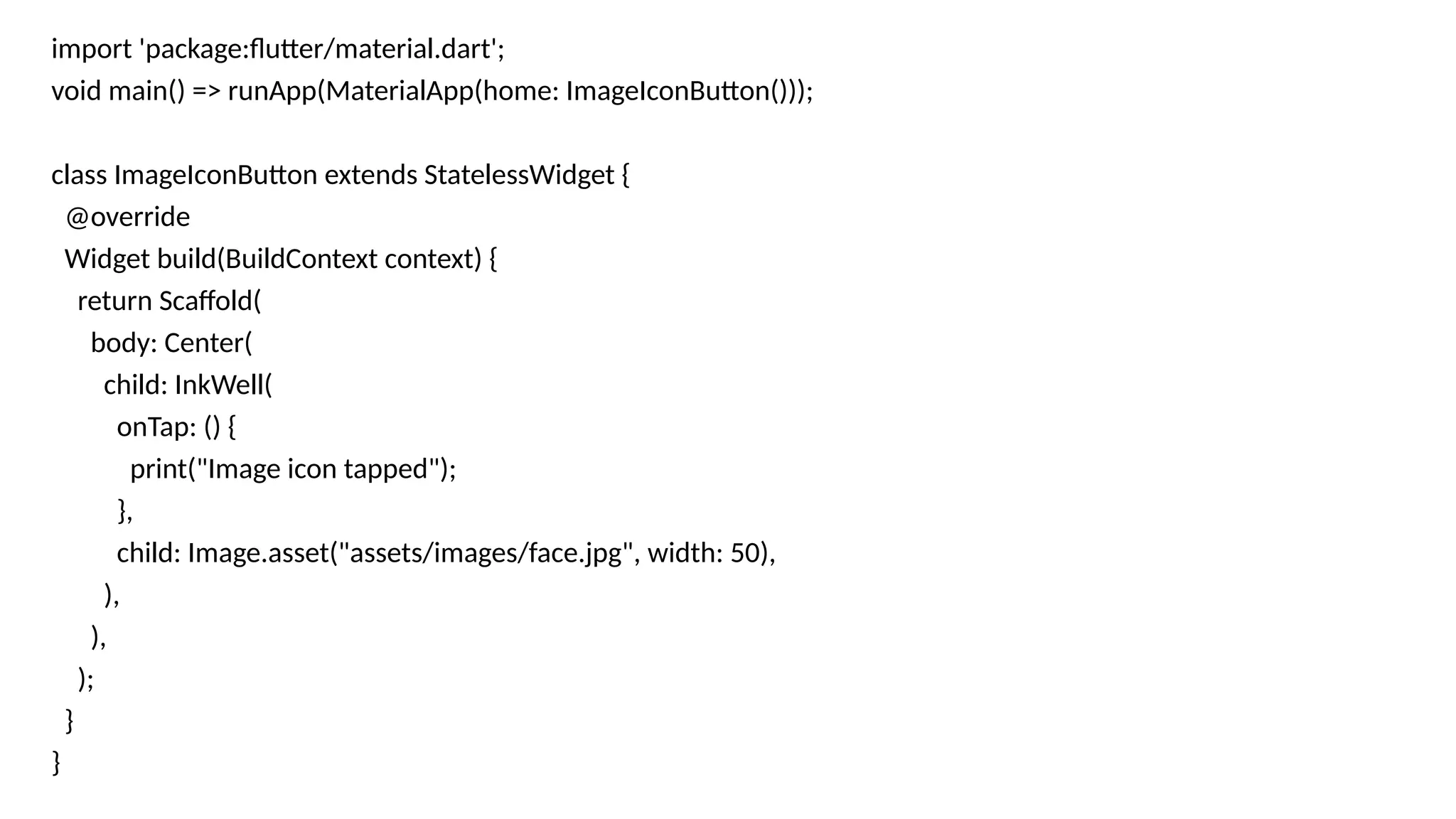 import 'package:flutter/material.dart';
void main() => runApp(MaterialApp(home: ImageIconButton()));
class ImageIconButton extends StatelessWidget {
@override
Widget build(BuildContext context) {
return Scaffold(
body: Center(
child: InkWell(
onTap: () {
print("Image icon tapped");
},
child: Image.asset("assets/images/face.jpg", width: 50),
),
),
);
}
}
 