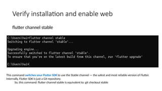 Verify installation and enable web
flutter channel stable
This command switches your Flutter SDK to use the Stable channel — the safest and most reliable version of Flutter.
Internally, Flutter SDK is just a Git repository.
So, this command: flutter channel stable is equivalent to: git checkout stable
 