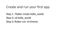 Create and run your first app
Step 1 : flutter create hello_world
Step 2: cd hello_world
Step 3: flutter run -d chrome
 
