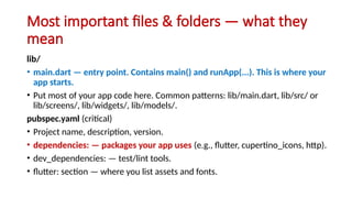 Most important files & folders — what they
mean
lib/
• main.dart — entry point. Contains main() and runApp(...). This is where your
app starts.
• Put most of your app code here. Common patterns: lib/main.dart, lib/src/ or
lib/screens/, lib/widgets/, lib/models/.
pubspec.yaml (critical)
• Project name, description, version.
• dependencies: — packages your app uses (e.g., flutter, cupertino_icons, http).
• dev_dependencies: — test/lint tools.
• flutter: section — where you list assets and fonts.
 
