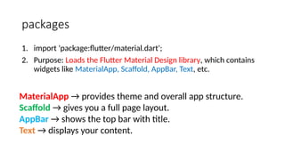 packages
1. import 'package:flutter/material.dart';
2. Purpose: Loads the Flutter Material Design library, which contains
widgets like MaterialApp, Scaffold, AppBar, Text, etc.
MaterialApp → provides theme and overall app structure.
Scaffold → gives you a full page layout.
AppBar → shows the top bar with title.
Text → displays your content.
 