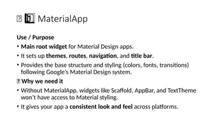 🧱 MaterialApp
1 ️
1️⃣
Use / Purpose
• Main root widget for Material Design apps.
• It sets up themes, routes, navigation, and title bar.
• Provides the base structure and styling (colors, fonts, transitions)
following Google’s Material Design system.
🔹 Why we need it
• Without MaterialApp, widgets like Scaffold, AppBar, and TextTheme
won’t have access to Material styling.
• It gives your app a consistent look and feel across platforms.
 