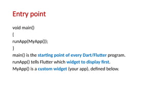 Entry point
void main()
{
runApp(MyApp());
}
main() is the starting point of every Dart/Flutter program.
runApp() tells Flutter which widget to display first.
MyApp() is a custom widget (your app), defined below.
 
