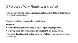 🎯 Purpose / Why Flutter was created
• developers had to build separate apps for Android (Java/Kotlin) and
iOS (Swift/Objective-C).
Flutter’s goal is to remove that duplication.
Purpose:
• To build multi-platform apps using a single language (Dart).
• To give native performance and beautiful UI on every device.
• To make development faster using Hot Reload (you can see changes
instantly).
 