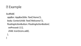 🔹 Example
Scaffold(
appBar: AppBar(title: Text('Home')),
body: Center(child: Text('Welcome!')),
floatingActionButton: FloatingActionButton(
onPressed: () {},
child: Icon(Icons.add),
),
)
 