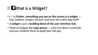 🧱 What is a Widget?
1️
1️
⃣
• 👉 In Flutter, everything you see on the screen is a widget —
text, buttons, images, layouts, and even the entire app itself.
• A widget is just a building block of the user interface (UI).
• Think of widgets like Lego pieces — each one does a small job,
and you combine them to build your full app.
 