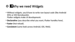 ⚙️ Why we need Widgets
3️
3️
⃣
• Without widgets, you’d have to write raw layout code (like Android
XML or iOS Storyboards).
Flutter widgets make UI development:
• Declarative (you describe what you want, Flutter handles how).
• Faster (hot reload).
• Consistent (same look across Android, iOS, Web).
 