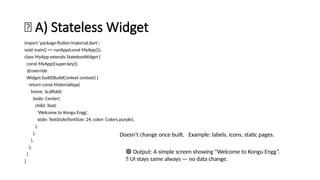 🧱 A) Stateless Widget
import 'package:flutter/material.dart';
void main() => runApp(const MyApp());
class MyApp extends StatelessWidget {
const MyApp({super.key});
@override
Widget build(BuildContext context) {
return const MaterialApp(
home: Scaffold(
body: Center(
child: Text(
'Welcome to Kongu Engg',
style: TextStyle(fontSize: 24, color: Colors.purple),
),
),
),
);
}
}
Doesn’t change once built. Example: labels, icons, static pages.
🟢 Output: A simple screen showing “Welcome to Kongu Engg”.
🧠 UI stays same always — no data change.
 
