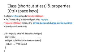 Class (shortcut stless) & properties
(Ctrl+space keys)
3. class MyApp extends StatelessWidget
• You’re creating a new widget called MyApp.
• StatelessWidget means the screen does not change during runtime
• (no dynamic content).
class MyApp extends StatelessWidget {
@override
Widget build(BuildContext context) {
return ...; // UI layout
}
}
 