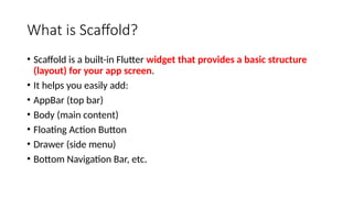 What is Scaffold?
• Scaffold is a built-in Flutter widget that provides a basic structure
(layout) for your app screen.
• It helps you easily add:
• AppBar (top bar)
• Body (main content)
• Floating Action Button
• Drawer (side menu)
• Bottom Navigation Bar, etc.
 