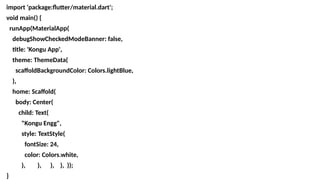 import 'package:flutter/material.dart';
void main() {
runApp(MaterialApp(
debugShowCheckedModeBanner: false,
title: 'Kongu App',
theme: ThemeData(
scaffoldBackgroundColor: Colors.lightBlue,
),
home: Scaffold(
body: Center(
child: Text(
"Kongu Engg",
style: TextStyle(
fontSize: 24,
color: Colors.white,
), ), ), ), ));
}
 