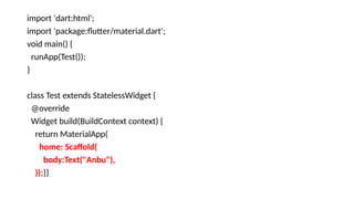 import 'dart:html';
import 'package:flutter/material.dart';
void main() {
runApp(Test());
}
class Test extends StatelessWidget {
@override
Widget build(BuildContext context) {
return MaterialApp(
home: Scaffold(
body:Text("Anbu"),
));}}
 