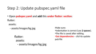 Step 2: Update pubspec.yaml file
• Open pubspec.yaml and add this under flutter: section:
flutter:
assets:
- assets/images/bg.jpg
flutter:
assets:
- assets/images/bg.jpg
Make sure:
•Indentation is correct (use 2 spaces).
•The file is saved after editing.
•Get dependencies – clicl-its update
pub file
 