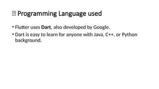 🧩 Programming Language used
• Flutter uses Dart, also developed by Google.
• Dart is easy to learn for anyone with Java, C++, or Python
background.
 