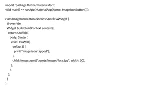 import 'package:flutter/material.dart';
void main() => runApp(MaterialApp(home: ImageIconButton()));
class ImageIconButton extends StatelessWidget {
@override
Widget build(BuildContext context) {
return Scaffold(
body: Center(
child: InkWell(
onTap: () {
print("Image icon tapped");
},
child: Image.asset("assets/images/face.jpg", width: 50),
),
),
);
}
}
 