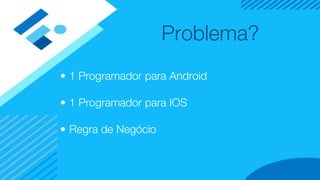 Problema?
• 1 Programador para Android
• 1 Programador para IOS
• Regra de Negócio
 