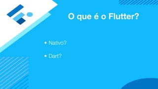 O que é o Flutter?
• Nativo?
• Dart?
 