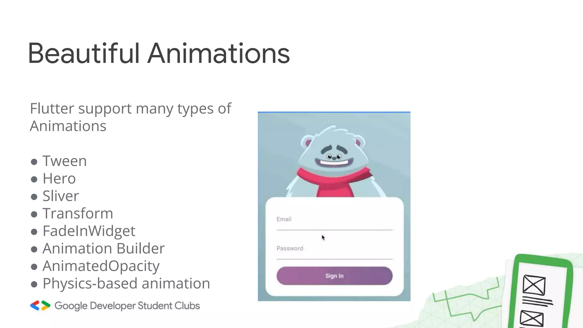 Flutter support many types of
Animations
● Tween
● Hero
● Sliver
● Transform
● FadeInWidget
● Animation Builder
● AnimatedOpacity
● Physics-based animation
Beautiful Animations
 
