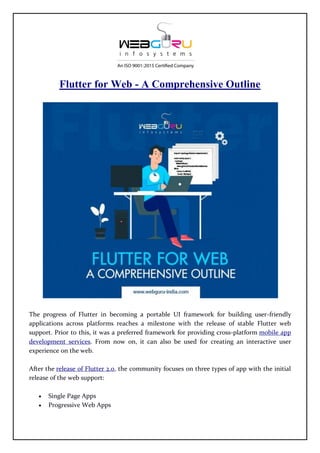 Flutter for Web - A Comprehensive Outline
The progress of Flutter in becoming a portable UI framework for building user-friendly
applications across platforms reaches a milestone with the release of stable Flutter web
support. Prior to this, it was a preferred framework for providing cross-platform mobile app
development services. From now on, it can also be used for creating an interactive user
experience on the web.
After the release of Flutter 2.0, the community focuses on three types of app with the initial
release of the web support:
 Single Page Apps
 Progressive Web Apps
 
