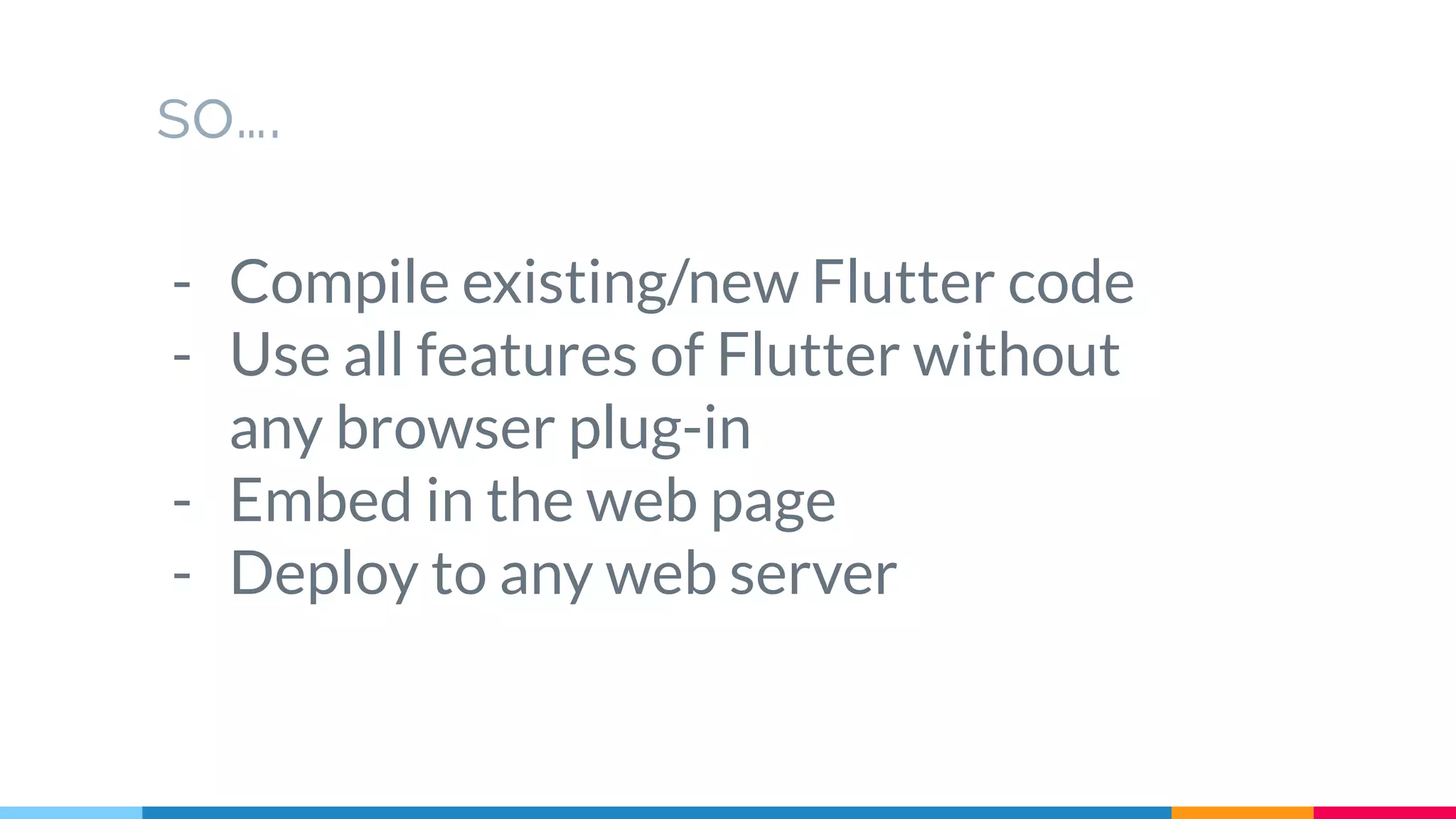so….
- Compile existing/new Flutter code
- Use all features of Flutter without
any browser plug-in
- Embed in the web page
- Deploy to any web server
 
