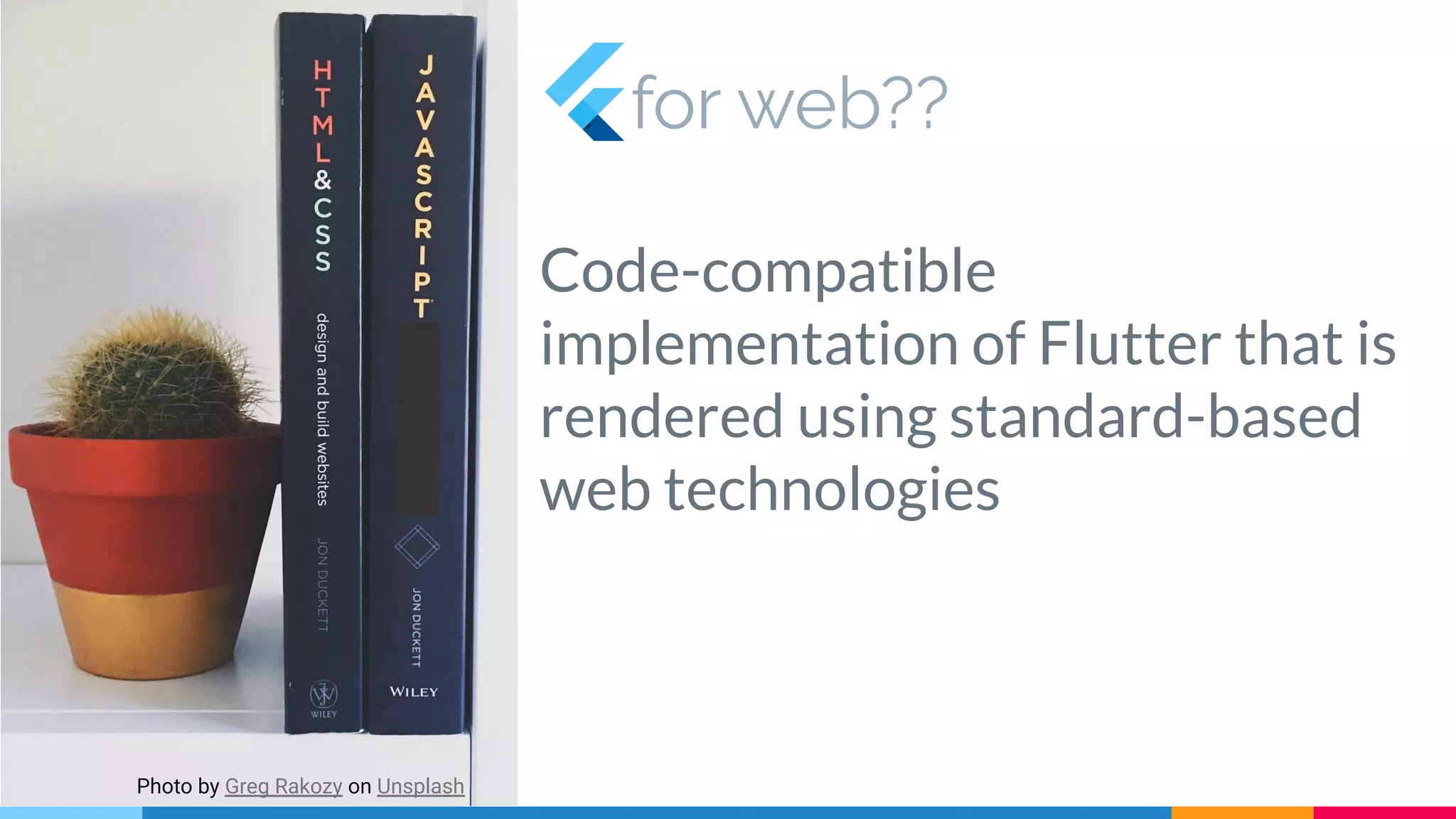 for web??
Code-compatible
implementation of Flutter that is
rendered using standard-based
web technologies
Photo by Greg Rakozy on Unsplash
 