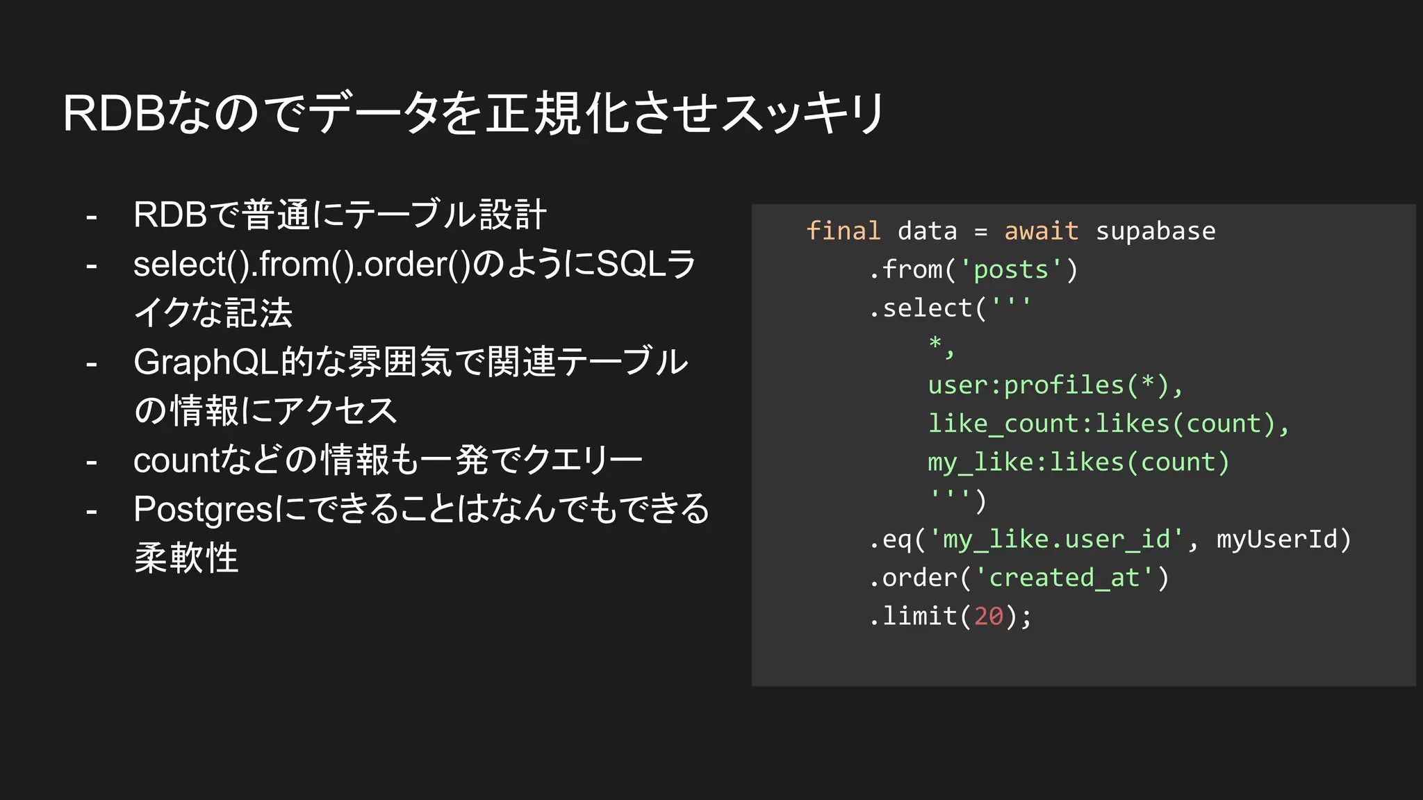 - RDBで普通にテーブル設計
- select().from().order()のようにSQLラ
イクな記法
- GraphQL的な雰囲気で関連テーブル
の情報にアクセス
- countなどの情報も一発でクエリー
- Postgresにできることはなんでもできる
柔軟性
RDBなのでデータを正規化させスッキリ
final data = await supabase
.from('posts')
.select('''
*,
user:profiles(*),
like_count:likes(count),
my_like:likes(count)
''')
.eq('my_like.user_id', myUserId)
.order('created_at')
.limit(20);
 
