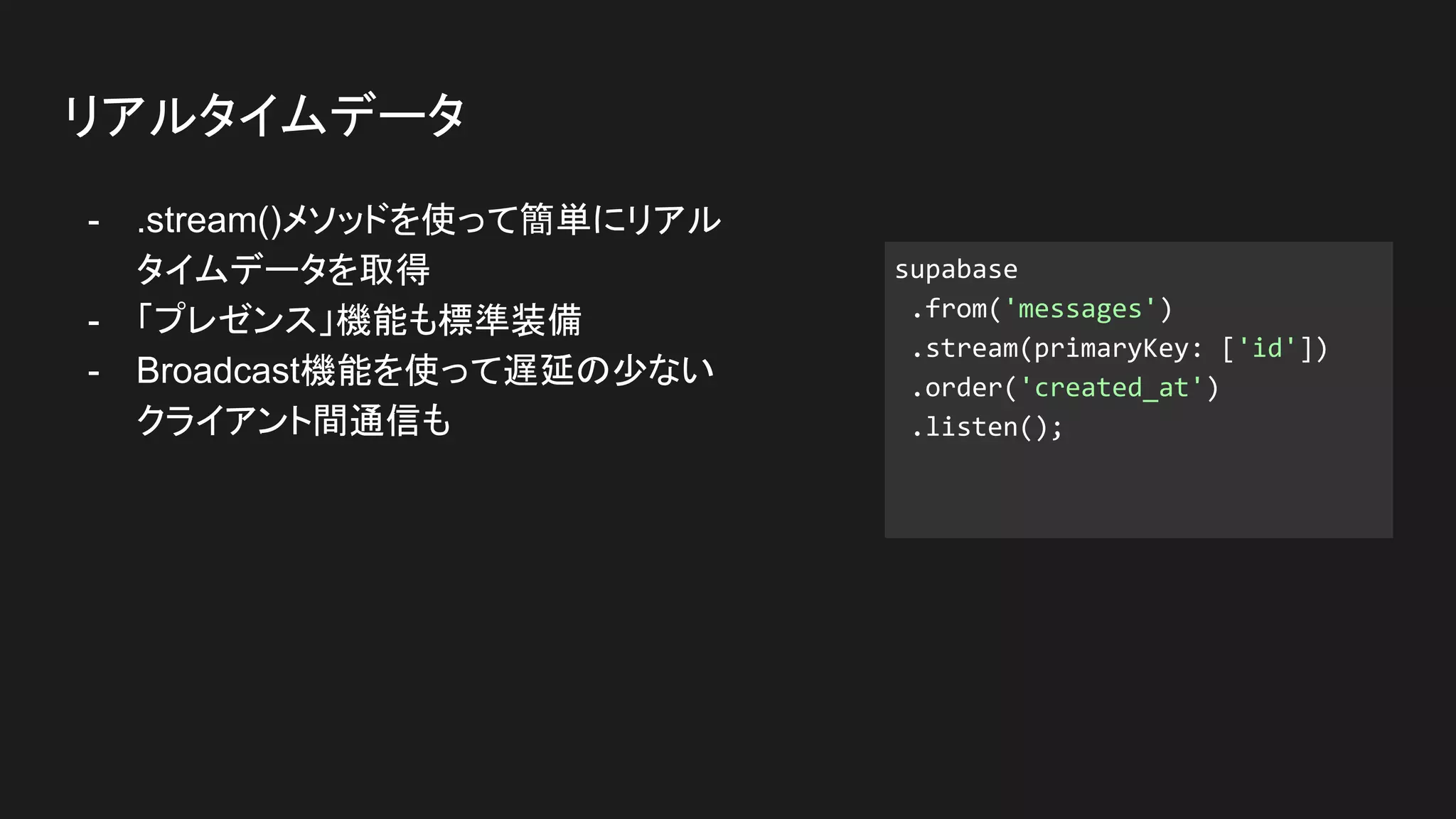 - .stream()メソッドを使って簡単にリアル
タイムデータを取得
- 「プレゼンス」機能も標準装備
- Broadcast機能を使って遅延の少ない
クライアント間通信も
リアルタイムデータ
supabase
.from('messages')
.stream(primaryKey: ['id'])
.order('created_at')
.listen();
 