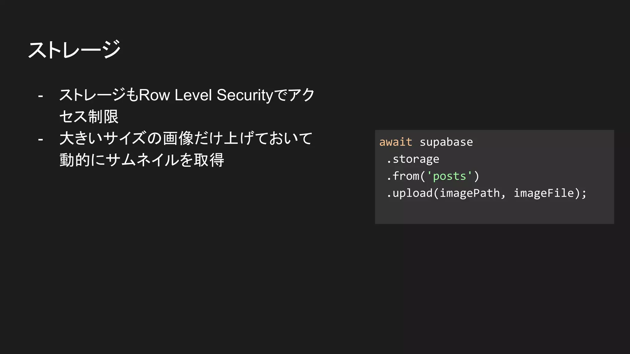 - ストレージもRow Level Securityでアク
セス制限
- 大きいサイズの画像だけ上げておいて
動的にサムネイルを取得
ストレージ
await supabase
.storage
.from('posts')
.upload(imagePath, imageFile);
 